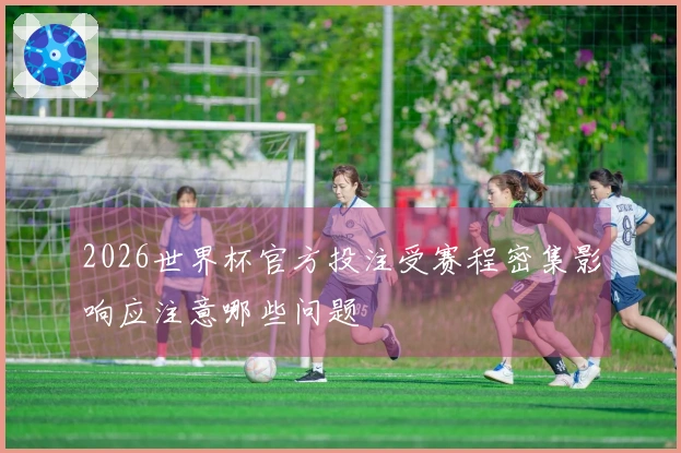2026世界杯官方投注受赛程密集影响应注意哪些问题