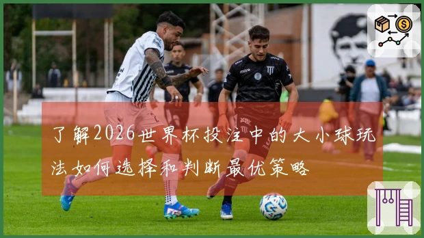 了解2026世界杯投注中的大小球玩法如何选择和判断最优策略