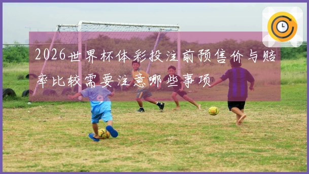 2026世界杯体彩投注前预售价与赔率比较需要注意哪些事项